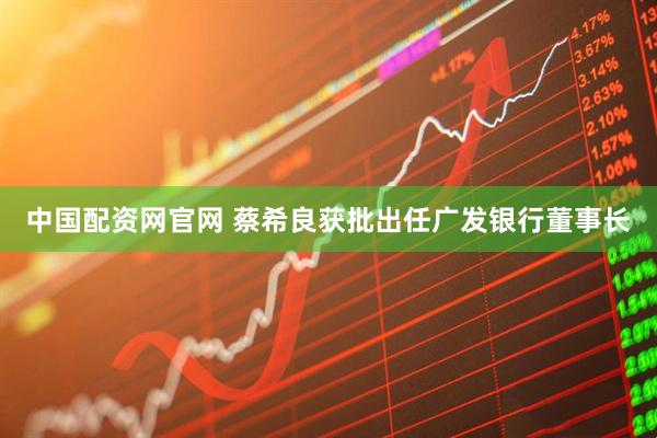 中国配资网官网 蔡希良获批出任广发银行董事长