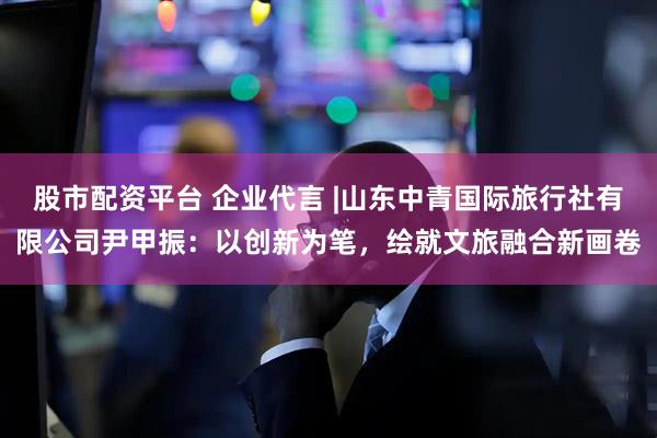 股市配资平台 企业代言 |山东中青国际旅行社有限公司尹甲振：以创新为笔，绘就文旅融合新画卷