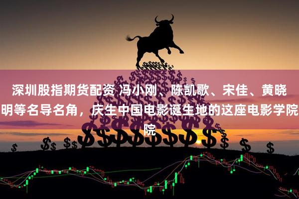 深圳股指期货配资 冯小刚、陈凯歌、宋佳、黄晓明等名导名角，庆生中国电影诞生地的这座电影学院