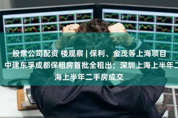 股票公司配资 楼观察 | 保利、金茂等上海项目集中过会；中建东孚成都保租房首批全租出；深圳上海上半年二手房成交