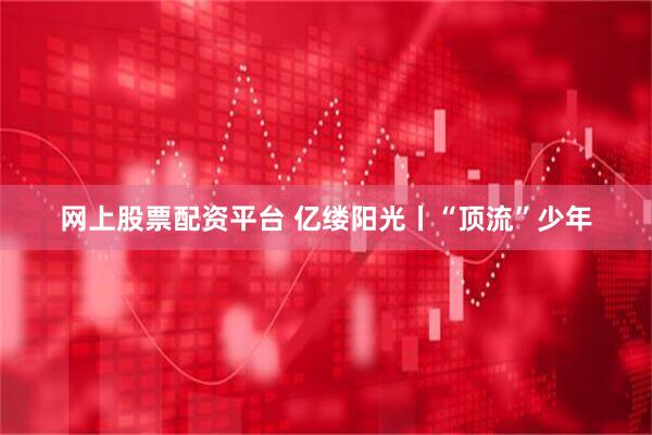 网上股票配资平台 亿缕阳光丨“顶流”少年