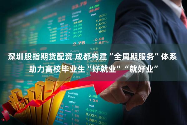 深圳股指期货配资 成都构建“全周期服务”体系 助力高校毕业生“好就业”“就好业”
