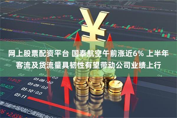 网上股票配资平台 国泰航空午前涨近6% 上半年客流及货流量具韧性有望带动公司业绩上行
