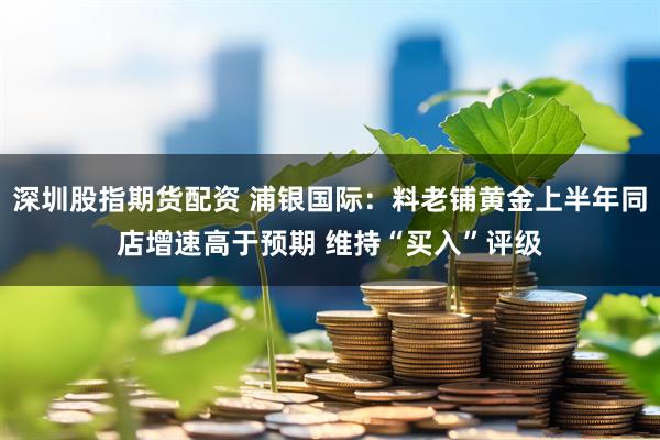 深圳股指期货配资 浦银国际：料老铺黄金上半年同店增速高于预期 维持“买入”评级