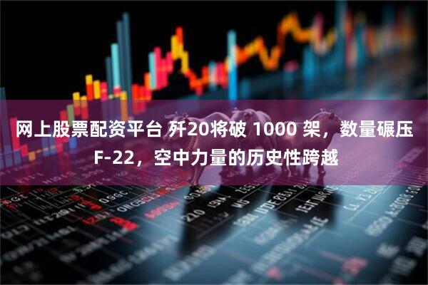 网上股票配资平台 歼20将破 1000 架，数量碾压 F-22，空中力量的历史性跨越