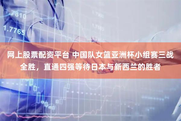 网上股票配资平台 中国队女篮亚洲杯小组赛三战全胜，直通四强等待日本与新西兰的胜者