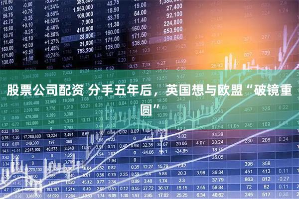 股票公司配资 分手五年后，英国想与欧盟“破镜重圆”