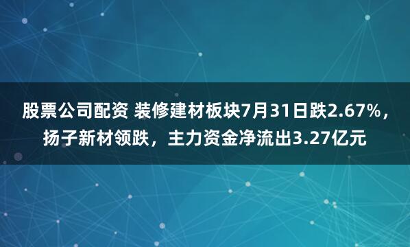 股票公司配资 装修建材板块7月31日跌2.67%，扬子新材领跌，主力资金净流出3.27亿元