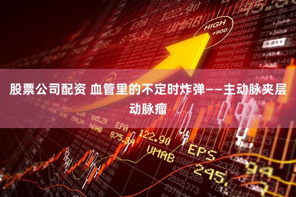 股票公司配资 血管里的不定时炸弹——主动脉夹层动脉瘤