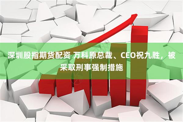 深圳股指期货配资 万科原总裁、CEO祝九胜，被采取刑事强制措施