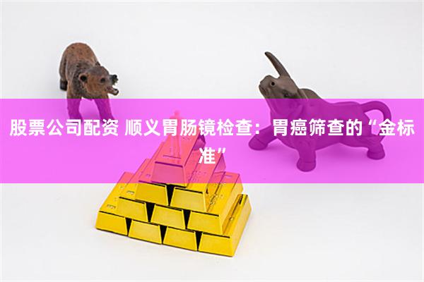股票公司配资 顺义胃肠镜检查：胃癌筛查的“金标准”