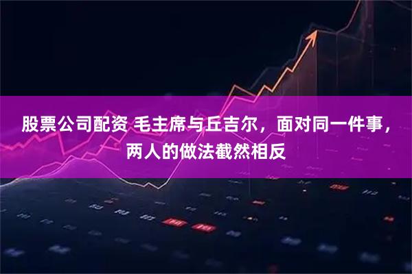 股票公司配资 毛主席与丘吉尔，面对同一件事，两人的做法截然相反